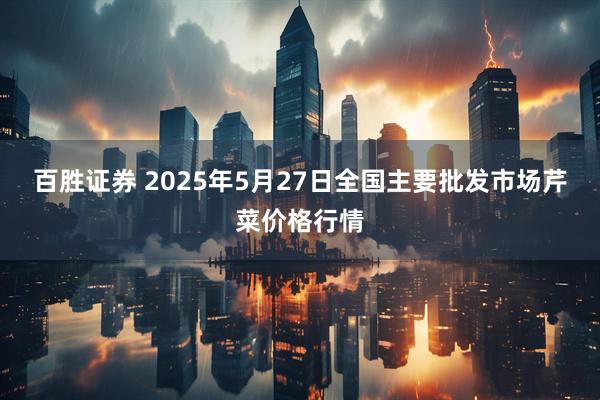 百胜证券 2025年5月27日全国主要批发市场芹菜价格行情