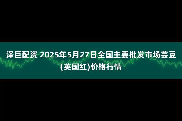 泽巨配资 2025年5月27日全国主要批发市场芸豆(英国红)价格行情