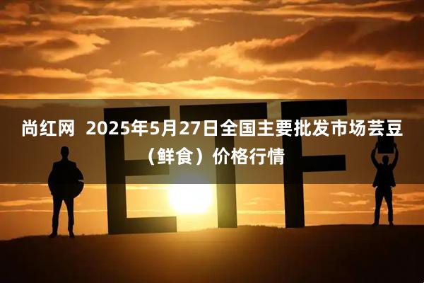 尚红网  2025年5月27日全国主要批发市场芸豆（鲜食）价格行情