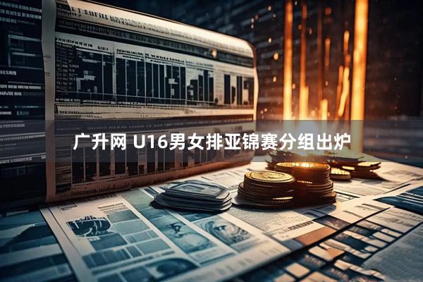 广升网 U16男女排亚锦赛分组出炉
