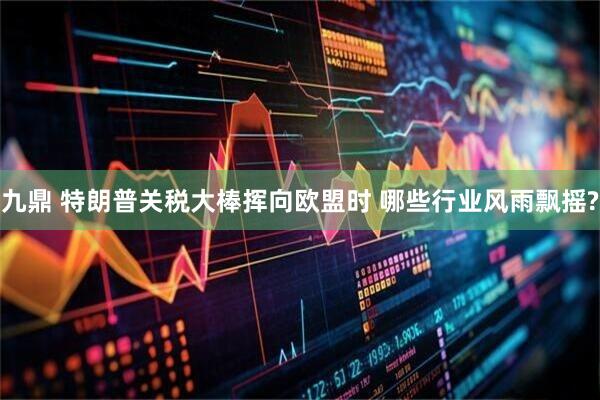 九鼎 特朗普关税大棒挥向欧盟时 哪些行业风雨飘摇?