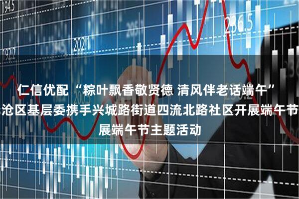 仁信优配 “粽叶飘香敬贤德 清风伴老话端午” 致公党李沧区基层委携手兴城路街道四流北路社区开展端午节主题活动