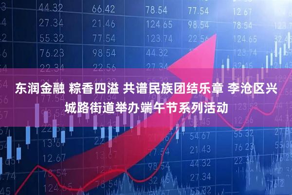 东润金融 粽香四溢 共谱民族团结乐章 李沧区兴城路街道举办端午节系列活动