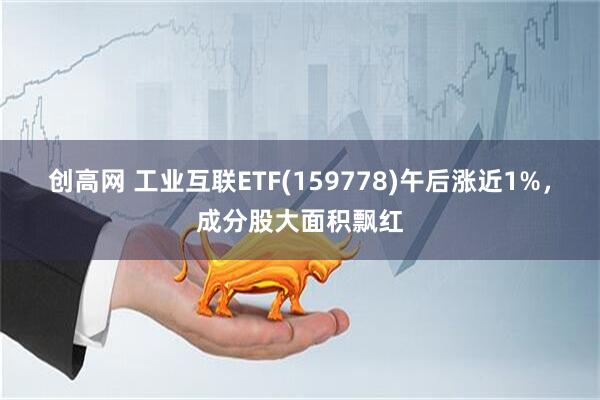 创高网 工业互联ETF(159778)午后涨近1%，成分股大面积飘红