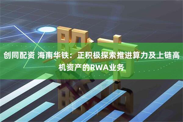 创同配资 海南华铁：正积极探索推进算力及上链高机资产的RWA业务
