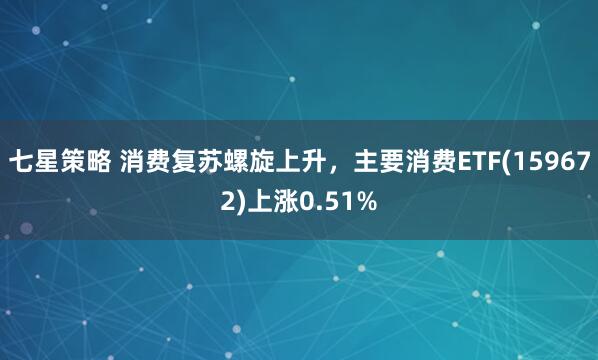 七星策略 消费复苏螺旋上升，主要消费ETF(159672)上涨0.51%
