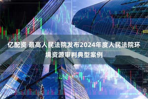 亿配资 最高人民法院发布2024年度人民法院环境资源审判典型案例