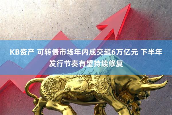 KB资产 可转债市场年内成交超6万亿元 下半年发行节奏有望持续修复