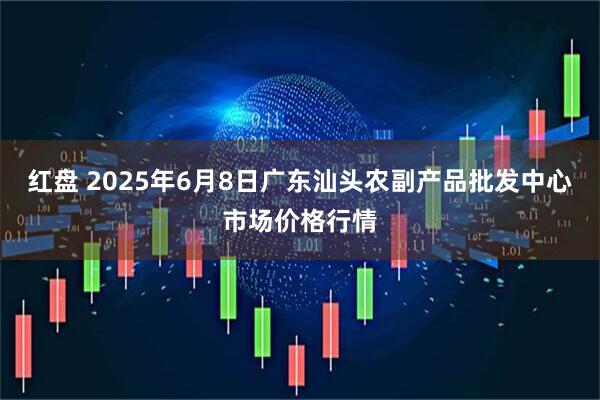 红盘 2025年6月8日广东汕头农副产品批发中心市场价格行情