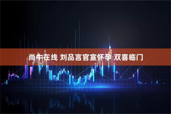 尚牛在线 刘品言官宣怀孕 双喜临门