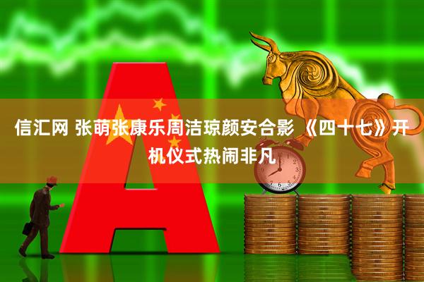 信汇网 张萌张康乐周洁琼颜安合影 《四十七》开机仪式热闹非凡