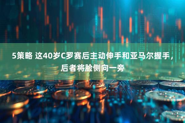 5策略 这40岁C罗赛后主动伸手和亚马尔握手，后者将脸侧向一旁