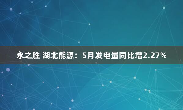 永之胜 湖北能源：5月发电量同比增2.27%