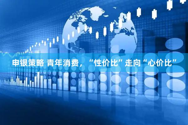 申银策略 青年消费，“性价比”走向“心价比”