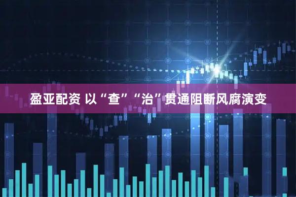 盈亚配资 以“查”“治”贯通阻断风腐演变