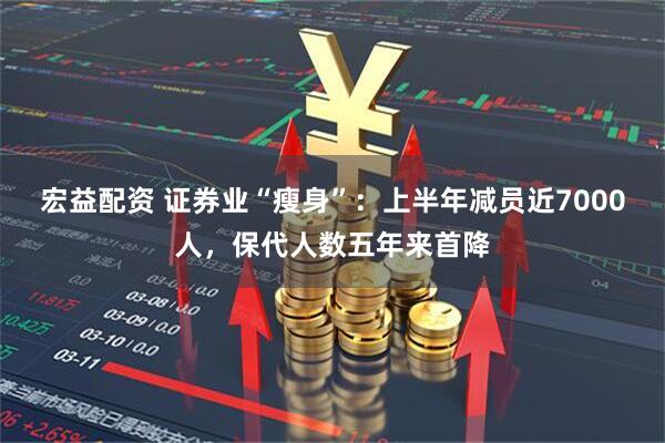 宏益配资 证券业“瘦身”：上半年减员近7000人，保代人数五年来首降