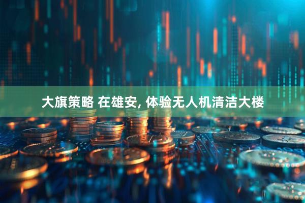 大旗策略 在雄安, 体验无人机清洁大楼