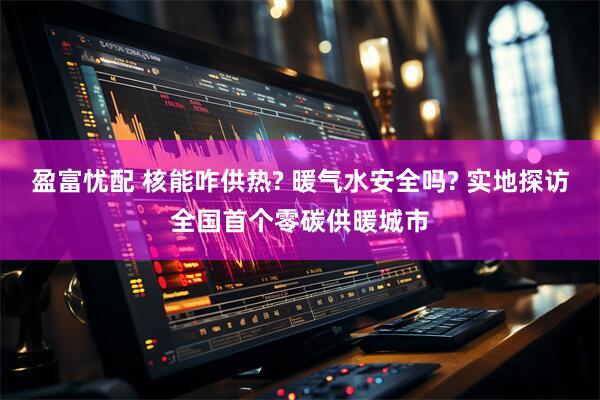 盈富忧配 核能咋供热? 暖气水安全吗? 实地探访全国首个零碳供暖城市