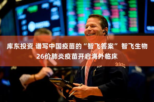 库东投资 谱写中国疫苗的“智飞答案” 智飞生物26价肺炎疫苗开启海外临床