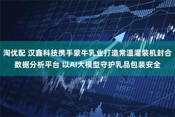 淘优配 汉鑫科技携手蒙牛乳业打造常温灌装机封合数据分析平台 以AI大模型守护乳品包装安全