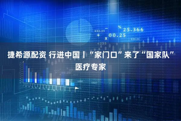 捷希源配资 行进中国丨“家门口”来了“国家队”医疗专家