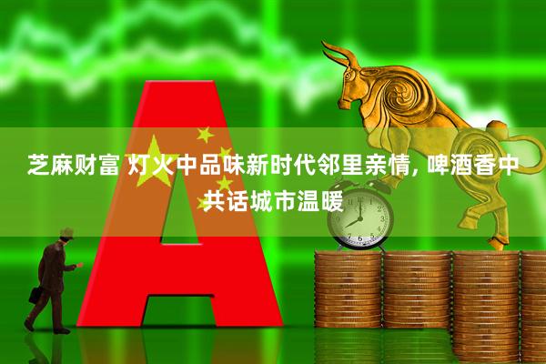 芝麻财富 灯火中品味新时代邻里亲情, 啤酒香中共话城市温暖