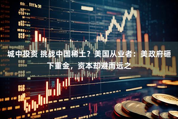 城中投资 挑战中国稀土？美国从业者：美政府砸下重金，资本却避而远之