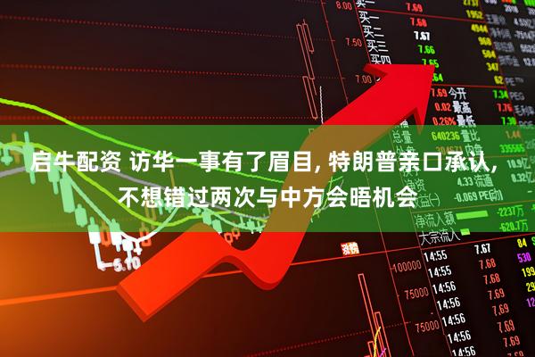 启牛配资 访华一事有了眉目, 特朗普亲口承认, 不想错过两次与中方会晤机会