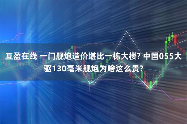 互盈在线 一门舰炮造价堪比一栋大楼? 中国055大驱130毫米舰炮为啥这么贵?