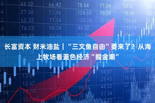 长富资本 财米油盐｜“三文鱼自由”要来了？从海上牧场看蓝色经济“掘金潮”
