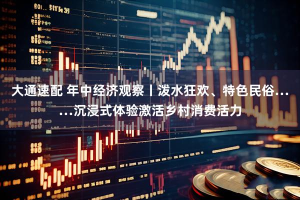 大通速配 年中经济观察丨泼水狂欢、特色民俗……沉浸式体验激活乡村消费活力