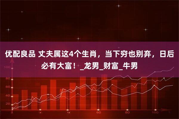 优配良品 丈夫属这4个生肖，当下穷也别弃，日后必有大富！_龙男_财富_牛男
