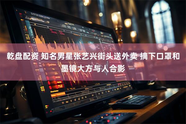 乾盘配资 知名男星张艺兴街头送外卖 摘下口罩和墨镜大方与人合影