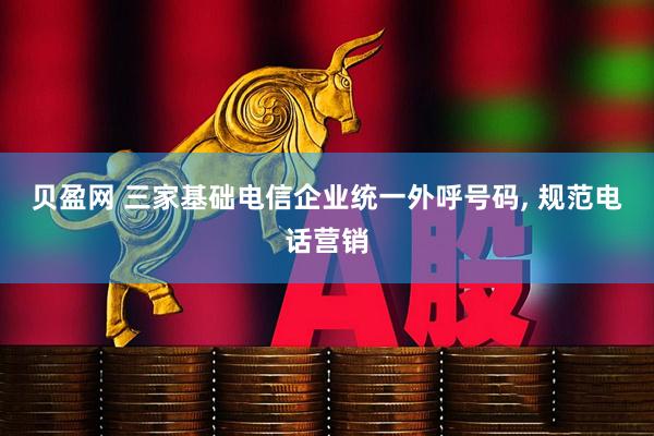 贝盈网 三家基础电信企业统一外呼号码, 规范电话营销