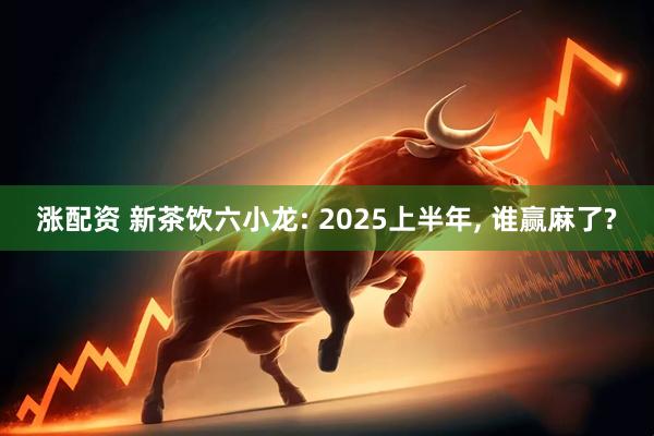 涨配资 新茶饮六小龙: 2025上半年, 谁赢麻了?