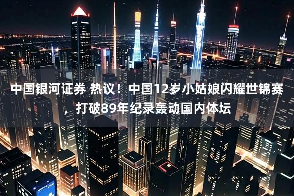 中国银河证券 热议！中国12岁小姑娘闪耀世锦赛，打破89年纪录轰动国内体坛