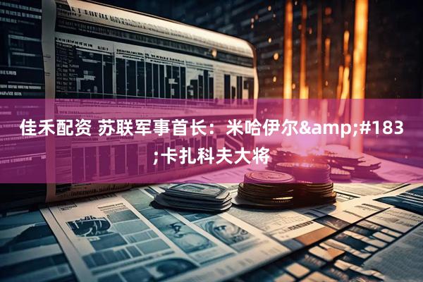 佳禾配资 苏联军事首长：米哈伊尔&#183;卡扎科夫大将