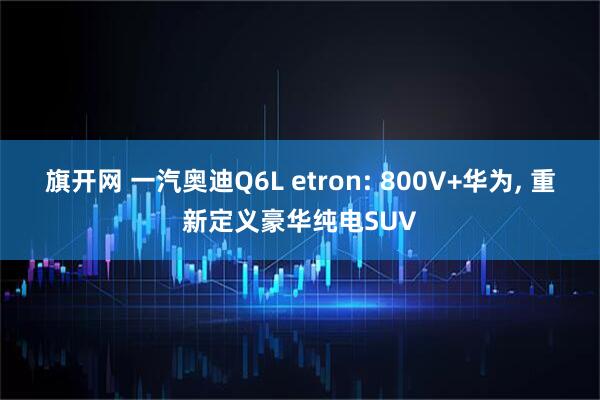 旗开网 一汽奥迪Q6L etron: 800V+华为, 重新定义豪华纯电SUV