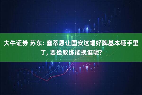 大牛证券 苏东: 塞蒂恩让国安这幅好牌基本砸手里了, 要换教练能换谁呢?