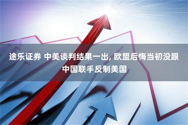 途乐证券 中美谈判结果一出, 欧盟后悔当初没跟中国联手反制美国