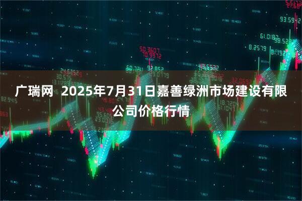 广瑞网  2025年7月31日嘉善绿洲市场建设有限公司价格行情