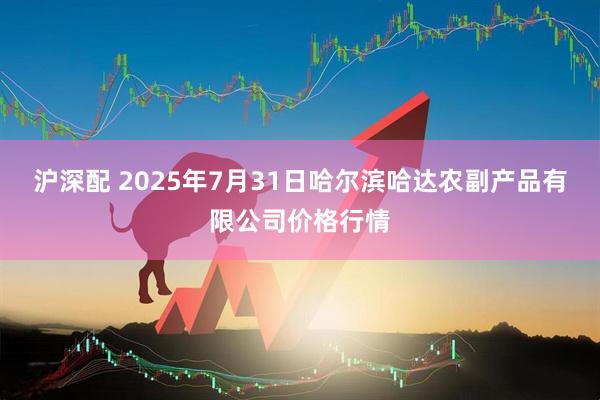 沪深配 2025年7月31日哈尔滨哈达农副产品有限公司价格行情
