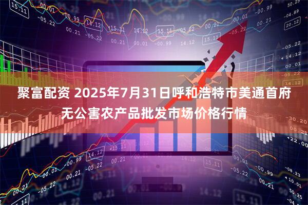 聚富配资 2025年7月31日呼和浩特市美通首府无公害农产品批发市场价格行情
