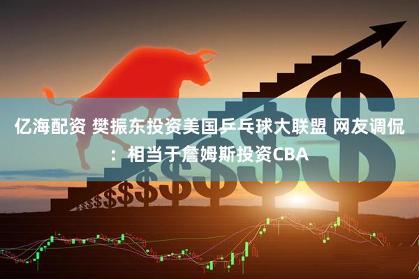 亿海配资 樊振东投资美国乒乓球大联盟 网友调侃：相当于詹姆斯投资CBA