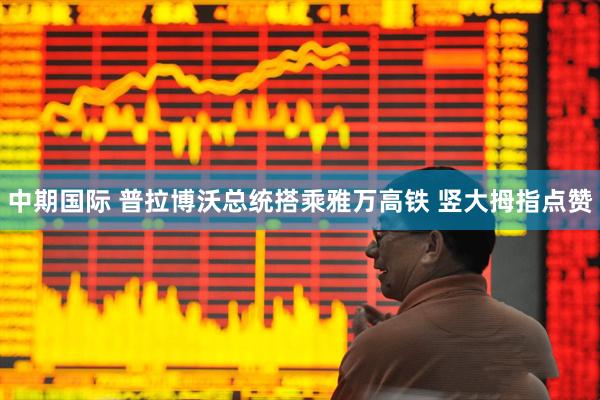 中期国际 普拉博沃总统搭乘雅万高铁 竖大拇指点赞