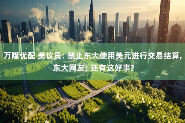 万隆优配 美议员: 禁止东大使用美元进行交易结算, 东大网友: 还有这好事?