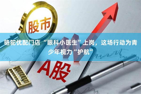 骆驼优配门店 “眼科小医生”上岗，这场行动为青少年视力“护航”