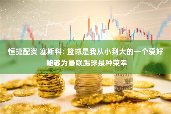 恒捷配资 塞斯科: 篮球是我从小到大的一个爱好 能够为曼联踢球是种荣幸