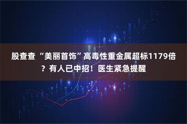 股查查 “美丽首饰”高毒性重金属超标1179倍？有人已中招！医生紧急提醒