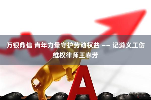万银鼎信 青年力量守护劳动权益 —— 记遵义工伤维权律师王春芳